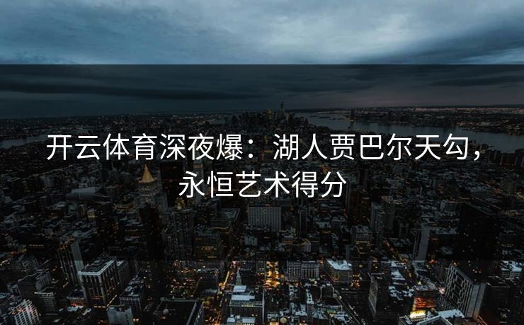 开云体育深夜爆：湖人贾巴尔天勾，永恒艺术得分