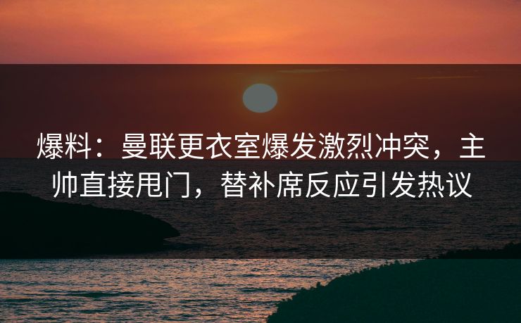 爆料：曼联更衣室爆发激烈冲突，主帅直接甩门，替补席反应引发热议