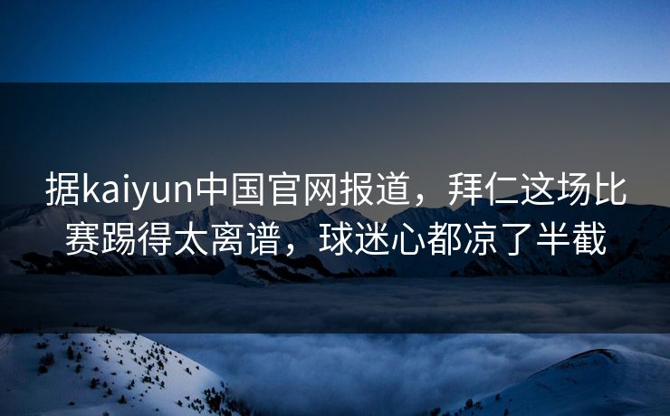 据kaiyun中国官网报道,拜仁这场比赛踢得太离谱,球迷心都凉了半截