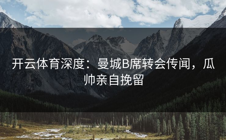 开云体育深度：曼城B席转会传闻，瓜帅亲自挽留
