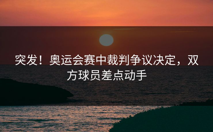 突发！奥运会赛中裁判争议决定，双方球员差点动手