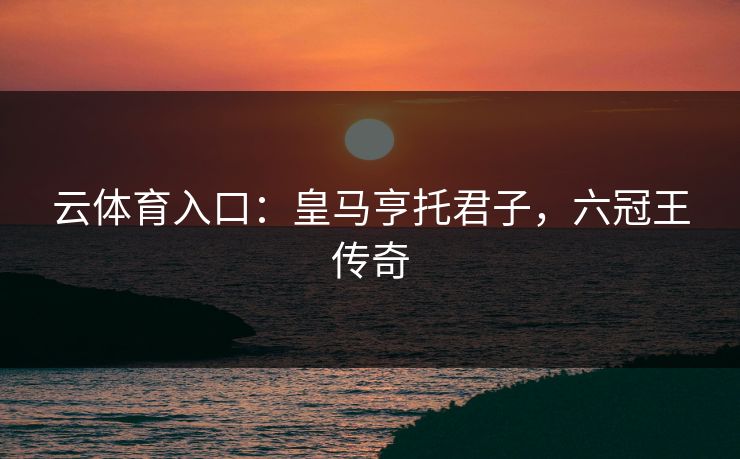 云体育入口:皇马亨托君子,六冠王传奇