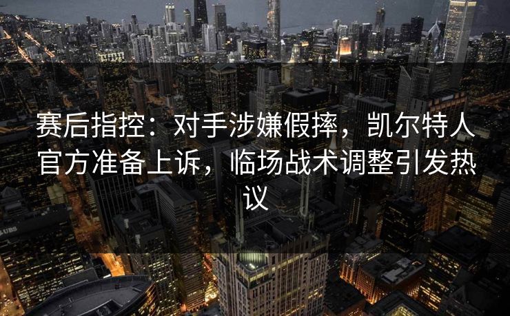 赛后指控:对手涉嫌假摔,凯尔特人官方准备上诉,临场战术调整引发热议
