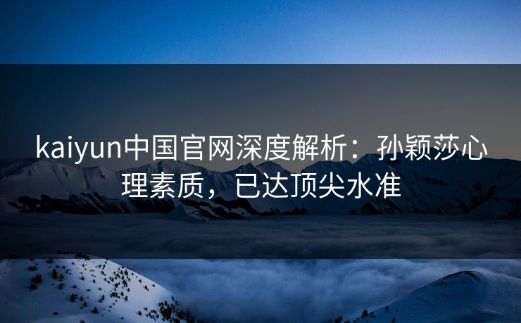 kaiyun中国官网深度解析：孙颖莎心理素质，已达顶尖水准