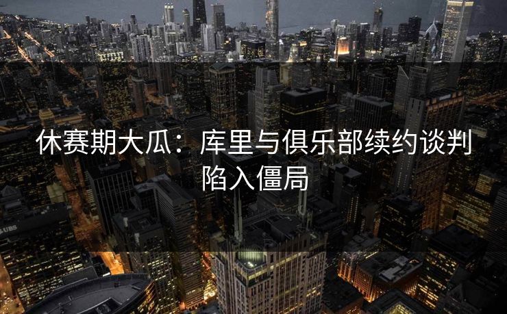 休赛期大瓜：库里与俱乐部续约谈判陷入僵局