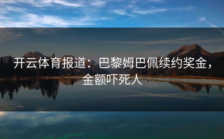 开云体育报道：巴黎姆巴佩续约奖金，金额吓死人