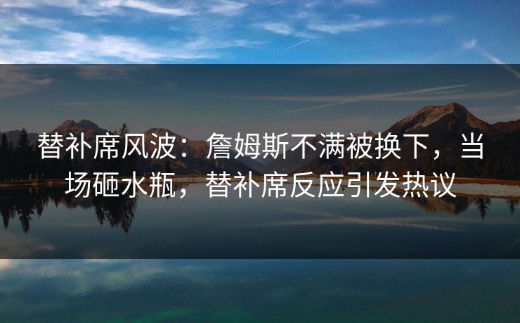 替补席风波：詹姆斯不满被换下，当场砸水瓶，替补席反应引发热议