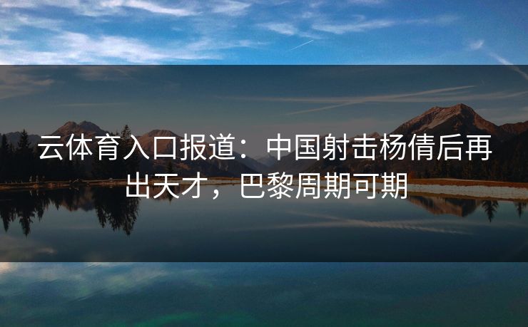 云体育入口报道：中国射击杨倩后再出天才，巴黎周期可期