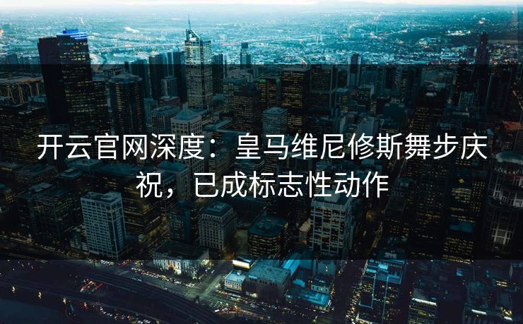 开云官网深度:皇马维尼修斯舞步庆祝,已成标志性动作