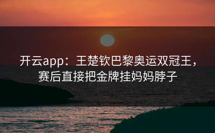 开云app：王楚钦巴黎奥运双冠王，赛后直接把金牌挂妈妈脖子