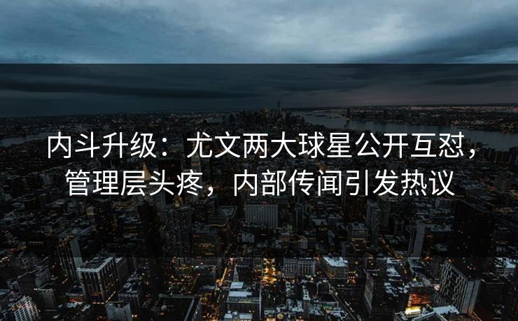 内斗升级:尤文两大球星公开互怼,管理层头疼,内部传闻引发热议