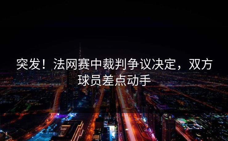 突发！法网赛中裁判争议决定，双方球员差点动手