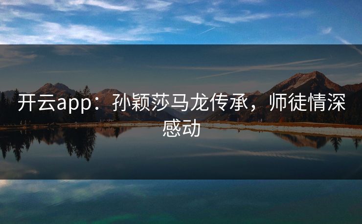 开云app：孙颖莎马龙传承，师徒情深感动