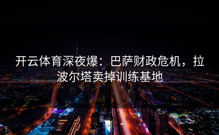 开云体育深夜爆：巴萨财政危机，拉波尔塔卖掉训练基地