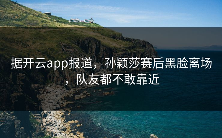 据开云app报道，孙颖莎赛后黑脸离场，队友都不敢靠近
