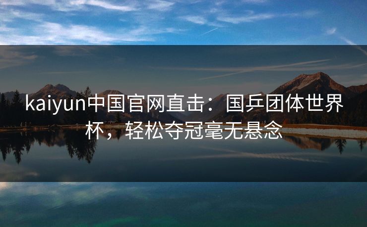 kaiyun中国官网直击：国乒团体世界杯，轻松夺冠毫无悬念