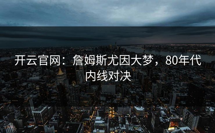 开云官网：詹姆斯尤因大梦，80年代内线对决
