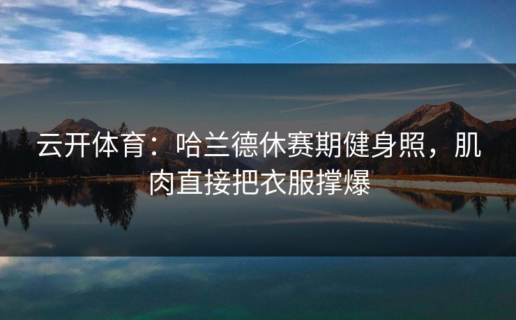云开体育：哈兰德休赛期健身照，肌肉直接把衣服撑爆
