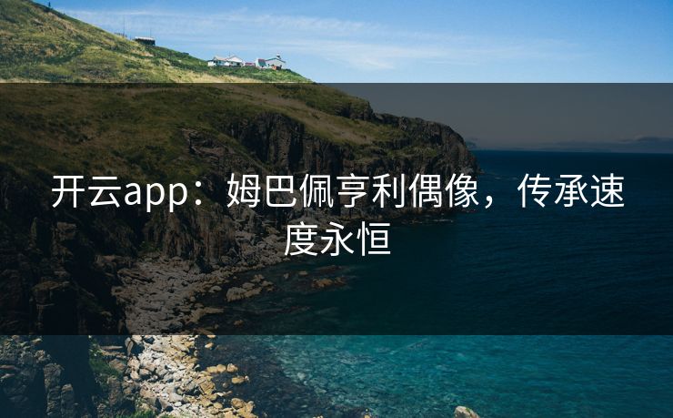 开云app：姆巴佩亨利偶像，传承速度永恒