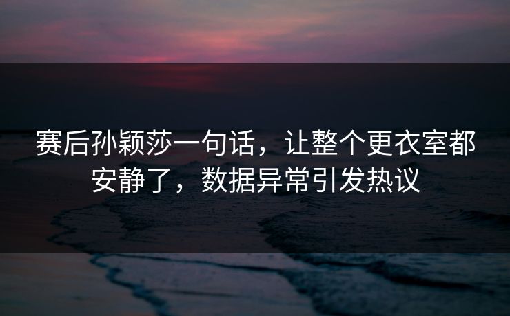 赛后孙颖莎一句话，让整个更衣室都安静了，数据异常引发热议