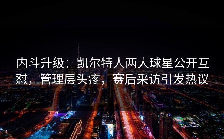 内斗升级：凯尔特人两大球星公开互怼，管理层头疼，赛后采访引发热议  第1张