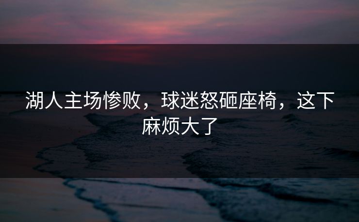 湖人主场惨败，球迷怒砸座椅，这下麻烦大了