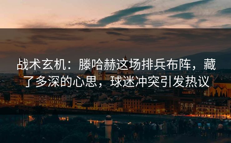 战术玄机：滕哈赫这场排兵布阵，藏了多深的心思，球迷冲突引发热议