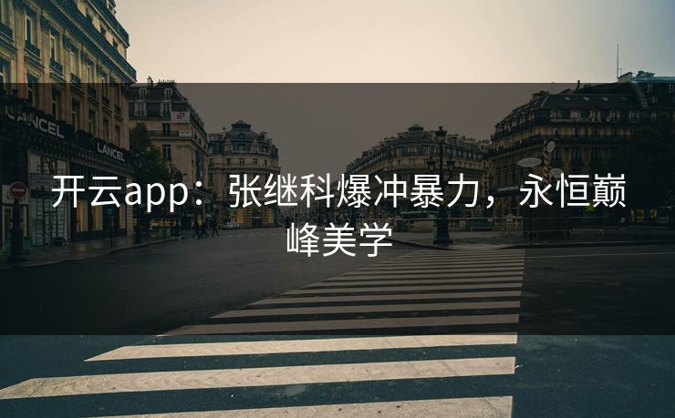开云app：张继科爆冲暴力，永恒巅峰美学