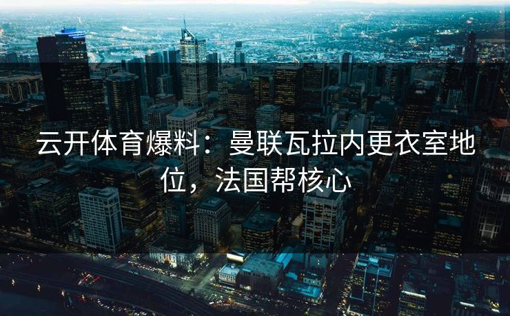 云开体育爆料：曼联瓦拉内更衣室地位，法国帮核心