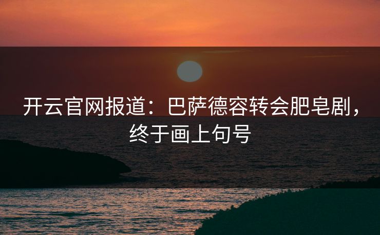 开云官网报道:巴萨德容转会肥皂剧,终于画上句号